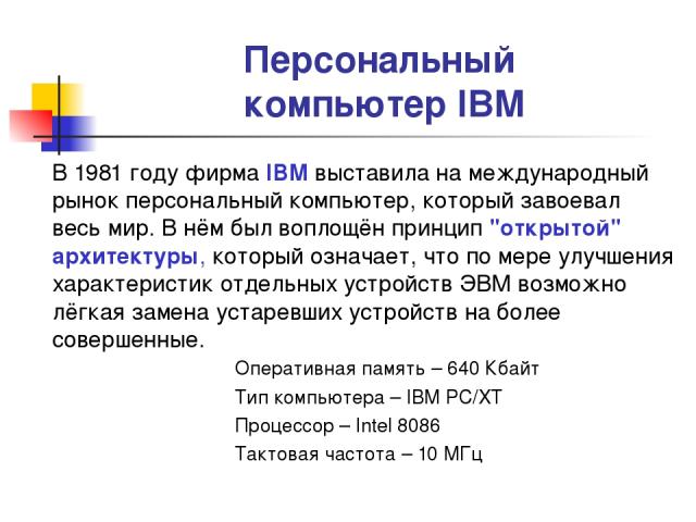 Персональный компьютер IBM В 1981 году фирма IBM выставила на международный рынок персональный компьютер, который завоевал весь мир. В нём был воплощён принцип 