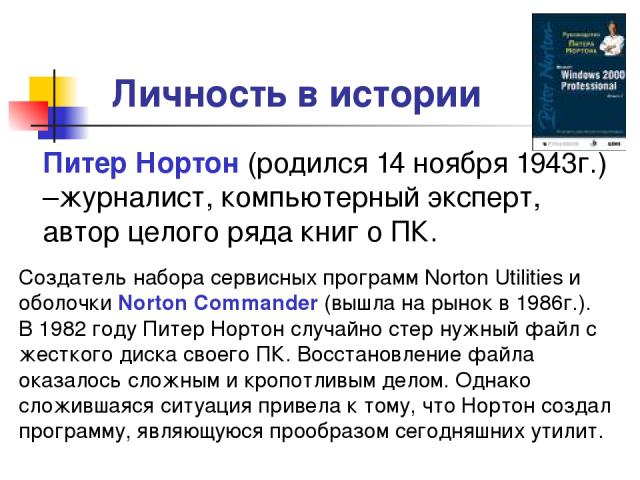 Личность в истории Питер Нортон (родился 14 ноября 1943г.) –журналист, компьютерный эксперт, автор целого ряда книг о ПК. Создатель набора сервисных программ Norton Utilities и оболочки Norton Commander (вышла на рынок в 1986г.). В 1982 году Питер Н…