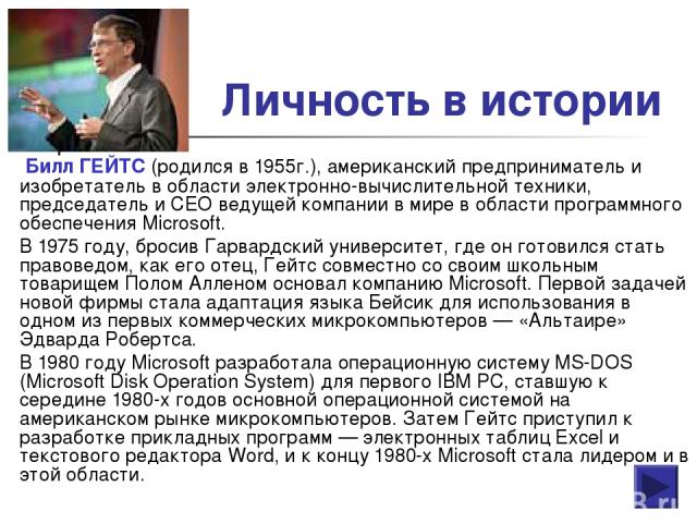 Личность в истории Билл ГЕЙТС (родился в 1955г.), американский предприниматель и изобретатель в области электронно-вычислительной техники, председатель и CEO ведущей компании в мире в области программного обеспечения Microsoft. В 1975 году, бросив Г…