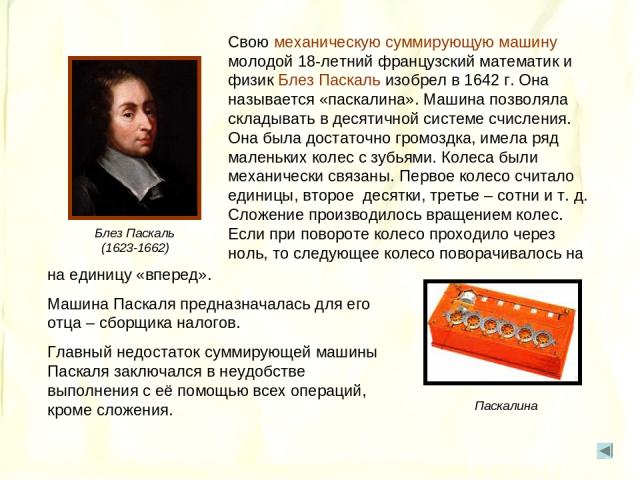 Свою механическую суммирующую машину молодой 18-летний французский математик и физик Блез Паскаль изобрел в 1642 г. Она называется «паскалина». Машина позволяла складывать в десятичной системе счисления. Она была достаточно громоздка, имела ряд мале…