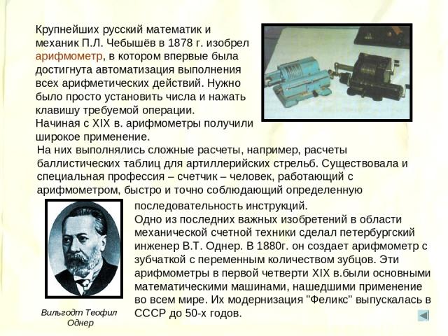 Крупнейших русский математик и механик П.Л. Чебышёв в 1878 г. изобрел арифмометр, в котором впервые была достигнута автоматизация выполнения всех арифметических действий. Нужно было просто установить числа и нажать клавишу требуемой операции. Начина…