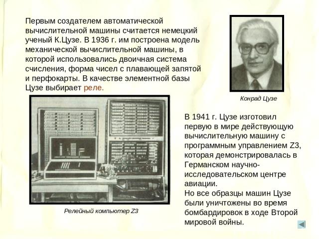 Первым создателем автоматической вычислительной машины считается немецкий ученый К.Цузе. В 1936 г. им построена модель механической вычислительной машины, в которой использовались двоичная система счисления, форма чисел с плавающей запятой и перфока…