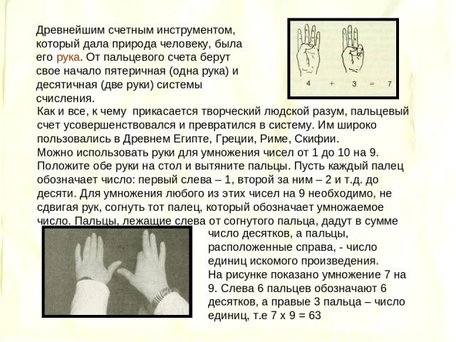 Древнейшим счетным инструментом, который дала природа человеку, была его рука. От пальцевого счета берут свое начало пятеричная (одна рука) и десятичная (две руки) системы счисления. Как и все, к чему прикасается творческий людской разум, пальцевый …