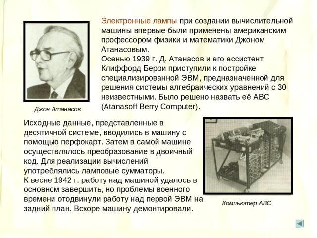 Электронные лампы при создании вычислительной машины впервые были применены американским профессором физики и математики Джоном Атанасовым. Осенью 1939 г. Д. Атанасов и его ассистент Клиффорд Берри приступили к постройке специализированной ЭВМ, пред…