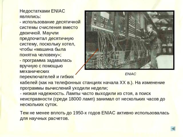 Недостатками ENIAC являлись: - использование десятичной системы счисления вместо двоичной. Маучли предпочитал десятичную систему, поскольку хотел, чтобы «машина была понятна человеку»; - программа задавалась вручную с помощью механических переключат…