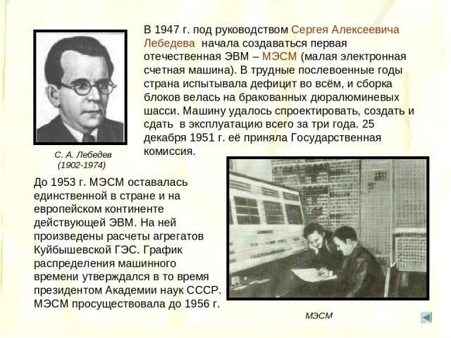 В 1947 г. под руководством Сергея Алексеевича Лебедева начала создаваться первая отечественная ЭВМ – МЭСМ (малая электронная счетная машина). В трудные послевоенные годы страна испытывала дефицит во всём, и сборка блоков велась на бракованных дюралю…