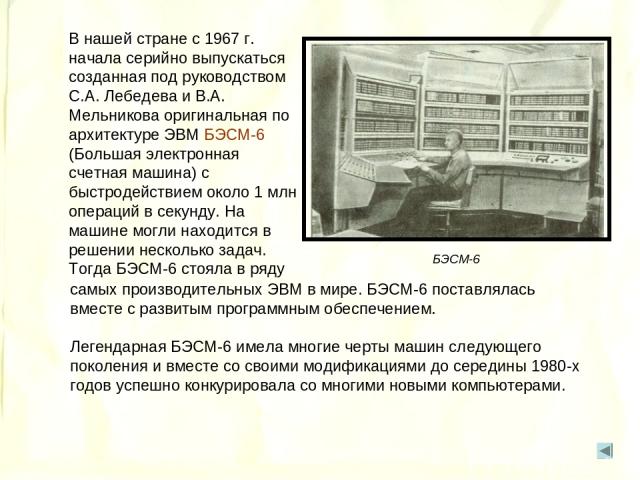 В нашей стране с 1967 г. начала серийно выпускаться созданная под руководством С.А. Лебедева и В.А. Мельникова оригинальная по архитектуре ЭВМ БЭСМ-6 (Большая электронная счетная машина) с быстродействием около 1 млн операций в секунду. На машине мо…
