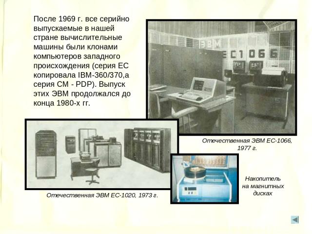 После 1969 г. все серийно выпускаемые в нашей стране вычислительные машины были клонами компьютеров западного происхождения (серия ЕС копировала IBM-360/370,а серия СМ - PDP). Выпуск этих ЭВМ продолжался до конца 1980-х гг. IBM-360 Отечественная ЭВМ…