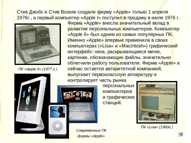 Стив Джобс и Стив Возняк создали фирму «Apple» только 1 апреля 1976г., а первый компьютер «Apple I» поступил в продажу в июле 1976 г. Фирма «Apple» внесла значительный вклад в развитие персональных компьютеров. Компьютер «Apple II» был одним из самы…