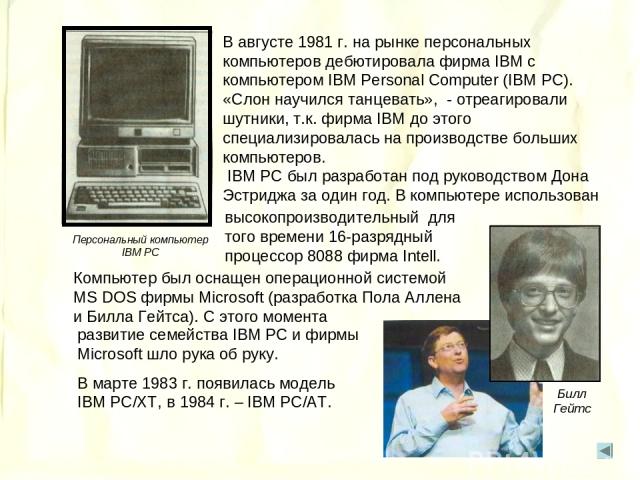 Компьютер был оснащен операционной системой MS DOS фирмы Microsoft (разработка Пола Аллена и Билла Гейтса). С этого момента Билл Гейтс Персональный компьютер IBM PC В августе 1981 г. на рынке персональных компьютеров дебютировала фирма IBM с компьют…