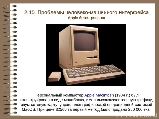 Персональный компьютер Apple Macintosh (1984 г.) был сконструирован в виде моноблока, имел высококачественную графику, звук, сетевую карту, управлялся графической операционной системой MacOS. При цене $2500 за первый же год было продано 250 000 экз.…