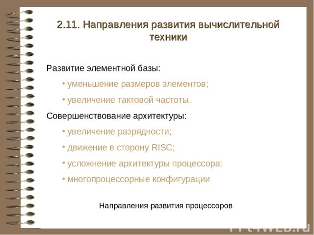 2.11. Направления развития вычислительной техники Развитие элементной базы: уменьшение размеров элементов; увеличение тактовой частоты. Совершенствование архитектуры: увеличение разрядности; движение в сторону RISC; усложнение архитектуры процессора…