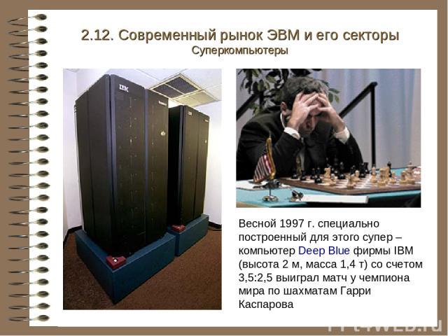 2.12. Современный рынок ЭВМ и его секторы Суперкомпьютеры Весной 1997 г. специально построенный для этого супер – компьютер Deep Blue фирмы IBM (высота 2 м, масса 1,4 т) со счетом 3,5:2,5 выиграл матч у чемпиона мира по шахматам Гарри Каспарова