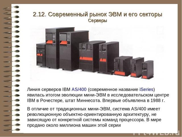 Линия серверов IBM AS/400 (современное название iSeries) явилась итогом эволюции мини-ЭВМ в исследовательском центре IBM в Рочестере, штат Миннесота. Впервые объявлена в 1988 г. В отличие от традиционных мини-ЭВМ, система AS/400 имеет революционную …