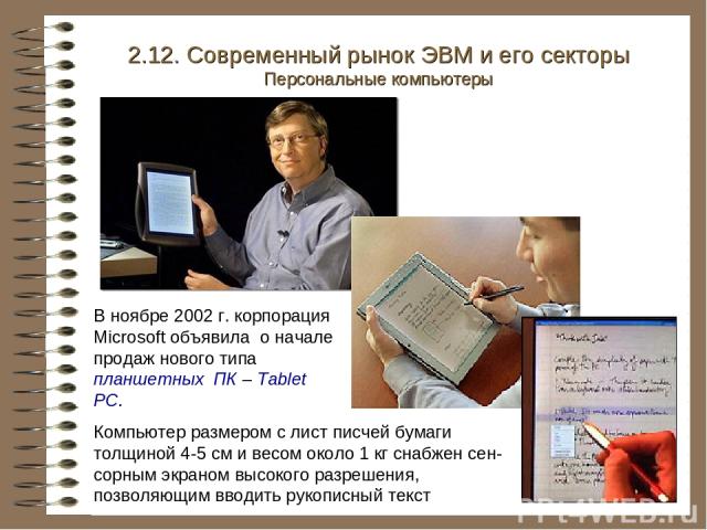 В ноябре 2002 г. корпорация Microsoft объявила о начале продаж нового типа планшетных ПК – Tablet PC. 2.12. Современный рынок ЭВМ и его секторы Персональные компьютеры Компьютер размером с лист писчей бумаги толщиной 4-5 см и весом около 1 кг снабже…