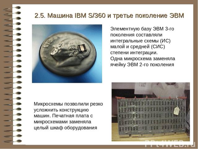 2.5. Машина IBM S/360 и третье поколение ЭВМ Элементную базу ЭВМ 3-го поколения составляли интегральные схемы (ИС) малой и средней (СИС) степени интеграции. Одна микросхема заменяла ячейку ЭВМ 2-го поколения Микросхемы позволили резко усложнить конс…