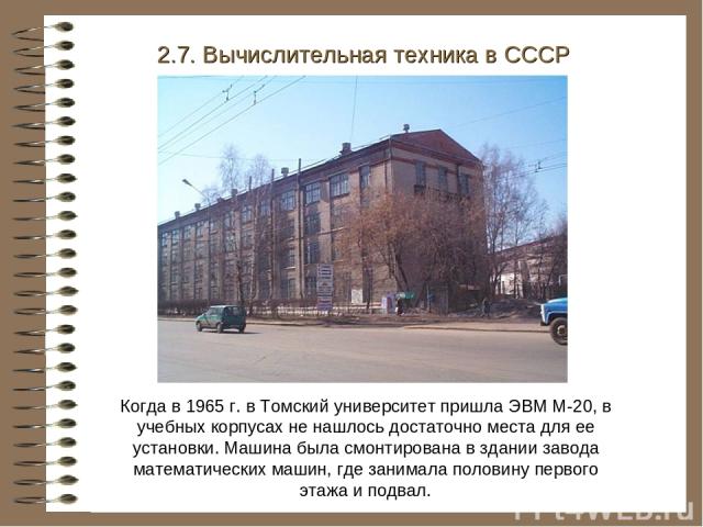 Когда в 1965 г. в Томский университет пришла ЭВМ М-20, в учебных корпусах не нашлось достаточно места для ее установки. Машина была смонтирована в здании завода математических машин, где занимала половину первого этажа и подвал. 2.7. Вычислительная …