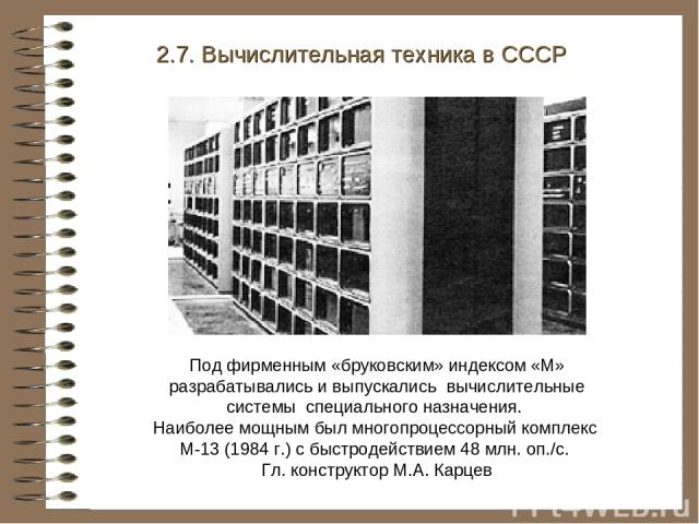 2.7. Вычислительная техника в СССР Под фирменным «бруковским» индексом «М» разрабатывались и выпускались вычислительные системы специального назначения. Наиболее мощным был многопроцессорный комплекс М-13 (1984 г.) с быстродействием 48 млн. оп./с. Г…