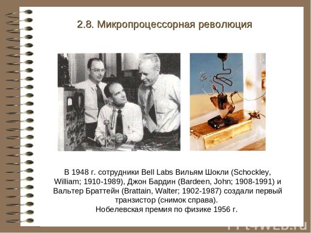 В 1948 г. сотрудники Bell Labs Вильям Шокли (Schockley, William; 1910-1989), Джон Бардин (Bardeen, John; 1908-1991) и Вальтер Браттейн (Brattain, Walter; 1902-1987) создали первый транзистор (снимок справа). Нобелевская премия по физике 1956 г. 2.8.…