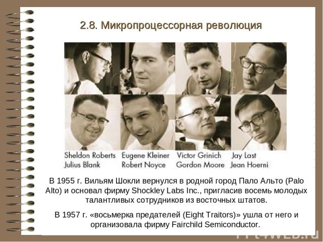 В 1955 г. Вильям Шокли вернулся в родной город Пало Альто (Palo Alto) и основал фирму Shockley Labs Inc., пригласив восемь молодых талантливых сотрудников из восточных штатов. В 1957 г. «восьмерка предателей (Eight Traitors)» ушла от него и организо…