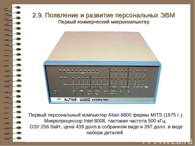 Первый персональный компьютер Altair-8800 фирмы MITS (1975 г.). Микропроцессор Intel 8008, тактовая частота 500 кГц, ОЗУ 256 байт, цена 439 долл.в собранном виде и 397 долл. в виде набора деталей 2.9. Появление и развитие персональных ЭВМ Первый ком…