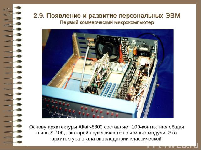 Основу архитектуры Altair-8800 составляет 100-контактная общая шина S-100, к которой подключаются съемные модули. Эта архитектура стала впоследствии классической 2.9. Появление и развитие персональных ЭВМ Первый коммерческий микрокомпьютер