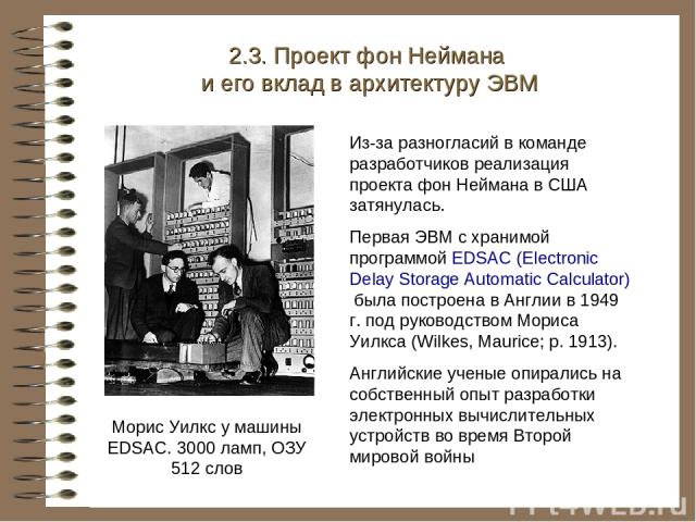 Морис Уилкс у машины EDSAC. 3000 ламп, ОЗУ 512 слов 2.3. Проект фон Неймана и его вклад в архитектуру ЭВМ Из-за разногласий в команде разработчиков реализация проекта фон Неймана в США затянулась. Первая ЭВМ с хранимой программой EDSAC (Electronic D…