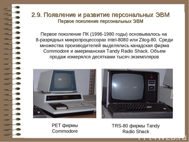 PET фирмы Commodore TRS-80 фирмы Tandy Radio Shack 2.9. Появление и развитие персональных ЭВМ Первое поколение персональных ЭВМ Первое поколение ПК (1996-1980 годы) основывалось на 8-разрядных микропроцессорах intel-8080 или Zilog-80. Среди множеств…