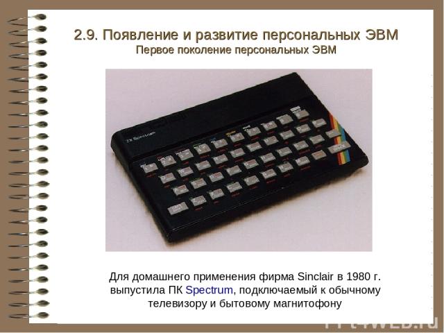 2.9. Появление и развитие персональных ЭВМ Первое поколение персональных ЭВМ Для домашнего применения фирма Sinclair в 1980 г. выпустила ПК Spectrum, подключаемый к обычному телевизору и бытовому магнитофону