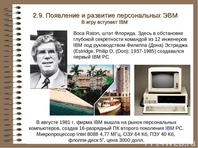 В августе 1981 г. фирма IBM вышла на рынок персональных компьютеров, создав 16-разрядный ПК второго поколения IBM PC. Микропроцессор Intel 8088 4,77 МГц, ОЗУ 64 Кб, ПЗУ 40 Кб, флоппи-диск 5”, цена 3000 долл. 2.9. Появление и развитие персональных ЭВ…