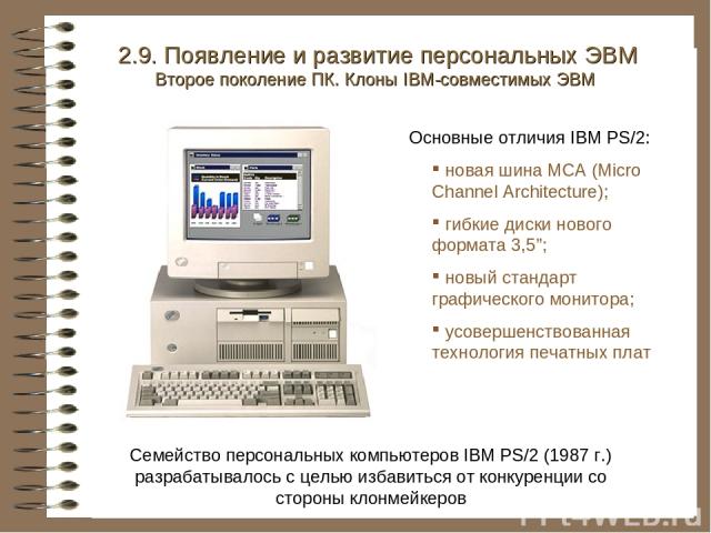 Семейство персональных компьютеров IBM PS/2 (1987 г.) разрабатывалось с целью избавиться от конкуренции со стороны клонмейкеров 2.9. Появление и развитие персональных ЭВМ Второе поколение ПК. Клоны IBM-совместимых ЭВМ Основные отличия IBM PS/2: нова…