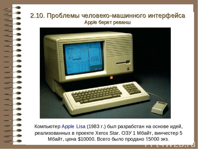 Компьютер Apple Lisa (1983 г.) был разработан на основе идей, реализованных в проекте Xerox Star. ОЗУ 1 Мбайт, винчестер 5 Мбайт, цена $10000. Всего было продано 15000 экз. 2.10. Проблемы человеко-машинного интерфейса Apple берет реванш