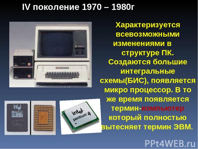 Характеризуется всевозможными изменениями в структуре ПК. Создаются большие интегральные схемы(БИС), появляется микро процессор. В то же время появляется термин-компьютер который полностью вытесняет термин ЭВМ. IV поколение 1970 – 1980г