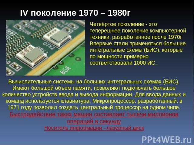 Четвёртое поколение - это теперешнее поколение компьютерной техники, разработанное после 1970г Впервые стали применяться большие интегральные схемы (БИС), которые по мощности примерно соответствовали 1000 ИС. Вычислительные системы на больших интегр…