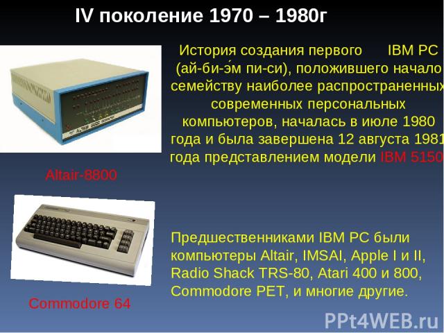 IV поколение 1970 – 1980г Commodore 64 Altair-8800 История создания первого IBM PC (ай-би-э м пи-си), положившего начало семейству наиболее распространенных современных персональных компьютеров, началась в июле 1980 года и была завершена 12 августа …