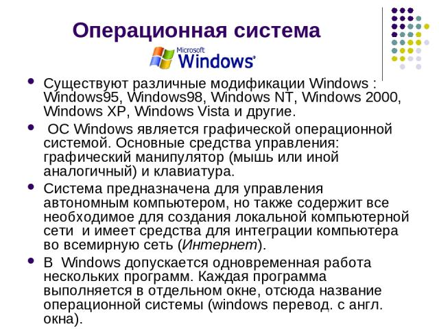 Операционная система Существуют различные модификации Windows : Windows95, Windows98, Windows NT, Windows 2000, Windows XP, Windows Vista и другие.  ОС Windows является графической операционной системой. Основные средства управления: графический ман…