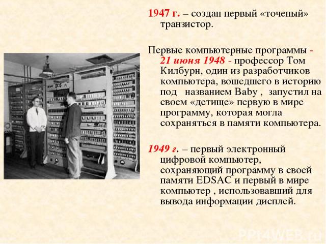 1947 г. – создан первый «точеный» транзистор. Первые компьютерные программы - 21 июня 1948 - профессор Том Килбурн, один из разработчиков компьютера, вошедшего в историю под названием Baby , запустил на своем «детище» первую в мире программу, котора…