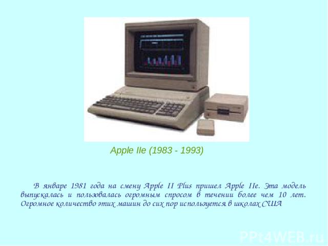 В январе 1981 года на смену Apple II Plus пришел Apple IIe. Эта модель выпускалась и пользовалась огромным спросом в течении более чем 10 лет. Огромное количество этих машин до сих пор используется в школах США Apple IIe (1983 - 1993)