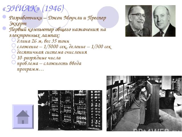 «ЭНИАК» (1946) Разработчики – Джон Моучли и Преспер Эккерт Первый компьютер общего назначения на электронных лампах: длина 26 м, вес 35 тонн сложение – 1/5000 сек, деление – 1/300 сек десятичная система счисления 10-разрядные числа проблема – сложно…