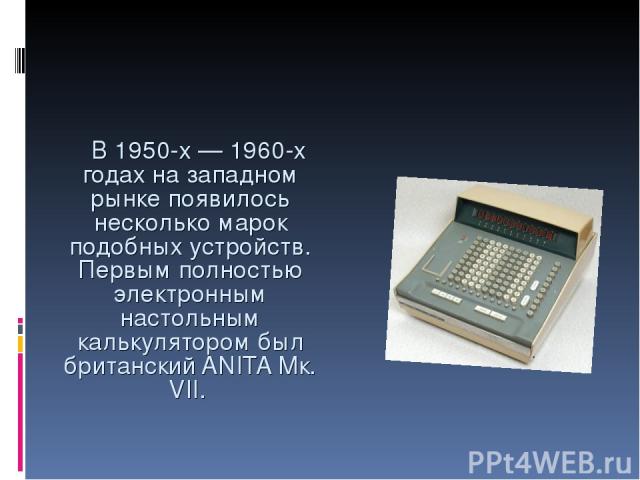В 1950-х — 1960-х годах на западном рынке появилось несколько марок подобных устройств. Первым полностью электронным настольным калькулятором был британский ANITA Мк. VII.