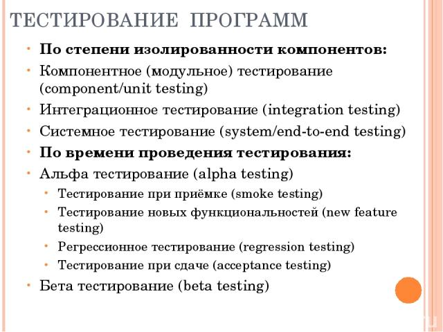 ТЕСТИРОВАНИЕ ПРОГРАММ По степени изолированности компонентов: Компонентное (модульное) тестирование (component/unit testing) Интеграционное тестирование (integration testing) Системное тестирование (system/end-to-end testing) По времени проведения т…