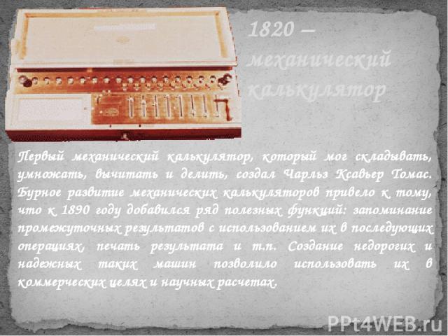 1820 – механический калькулятор Первый механический калькулятор, который мог складывать, умножать, вычитать и делить, создал Чарльз Ксавьер Томас. Бурное развитие механических калькуляторов привело к тому, что к 1890 году добавился ряд полезных функ…