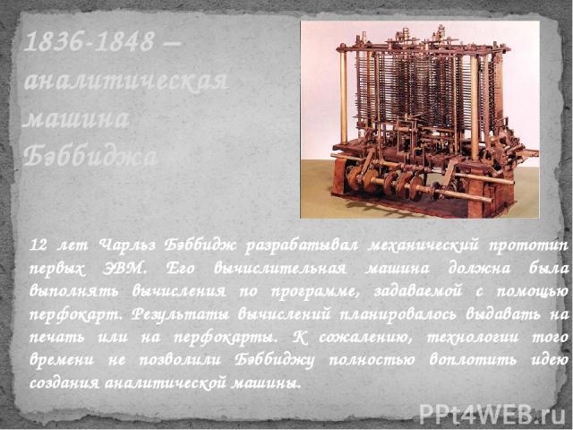 1836-1848 – аналитическая машина Бэббиджа 12 лет Чарльз Бэббидж разрабатывал механический прототип первых ЭВМ. Его вычислительная машина должна была выполнять вычисления по программе, задаваемой с помощью перфокарт. Результаты вычислений планировало…