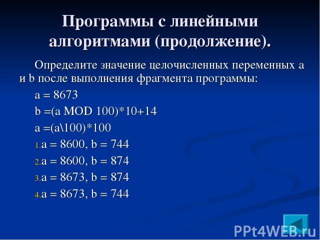 Программы с линейными алгоритмами (продолжение). Определите значение целочисленных переменных a и b после выполнения фрагмента программы: a = 8673 b =(a MOD 100)*10+14 a =(a\100)*100 a = 8600, b = 744 a = 8600, b = 874 a = 8673, b = 874 a = 8673, b = 744