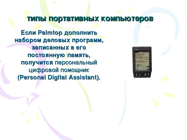 типы портативных компьютеров Если Palmtop дополнить набором деловых программ, записанных в его постоянную память, получится персональный цифровой помощник (Personal Digital Assistant).
