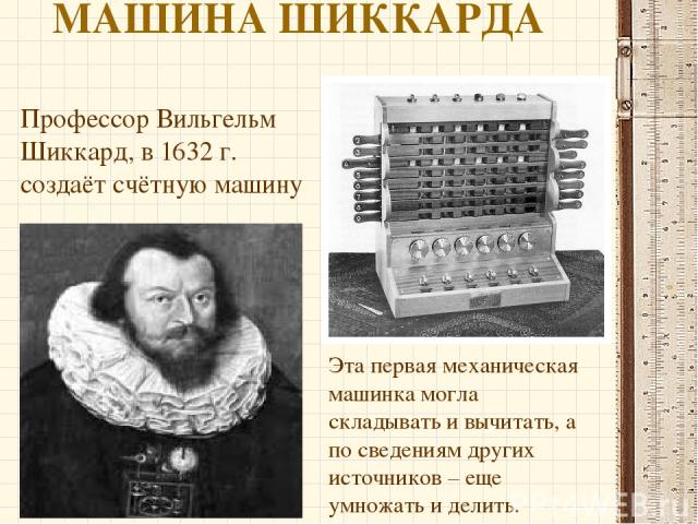 МАШИНА ШИККАРДА Профессор Вильгельм Шиккард, в 1632 г. создаёт счётную машину Эта первая механическая машинка могла складывать и вычитать, а по сведениям других источников – еще умножать и делить.