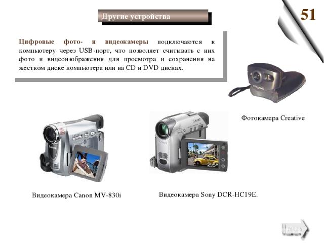 Цифровые фото- и видеокамеры подключаются к компьютеру через USB-порт, что позволяет считывать с них фото и видеоизображения для просмотра и сохранения на жестком диске компьютера или на СD и DVD дисках. Видеокамера Canon MV-830i Видеокамера Sony DC…