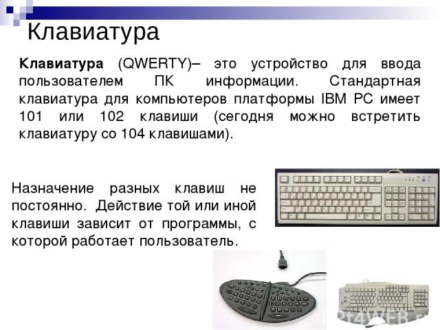 Клавиатура Клавиатура (QWERTY)– это устройство для ввода пользователем ПК информации. Стандартная клавиатура для компьютеров платформы IBM PC имеет 101 или 102 клавиши (сегодня можно встретить клавиатуру со 104 клавишами). Назначение разных клавиш н…