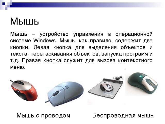 Мышь Мышь с проводом Беспроводная мышь Мышь – устройство управления в операционной системе Windows. Мышь, как правило, содержит две кнопки. Левая кнопка для выделения объектов и текста, перетаскивания объектов, запуска программ и т.д. Правая кнопка …