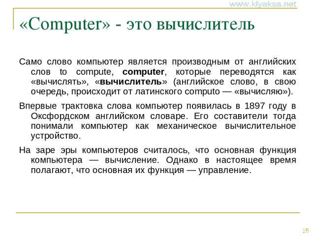 «Computer» - это вычислитель Само слово компьютер является производным от английских слов to compute, computer, которые переводятся как «вычислять», «вычислитель» (английское слово, в свою очередь, происходит от латинского computo — «вычисляю»). Впе…